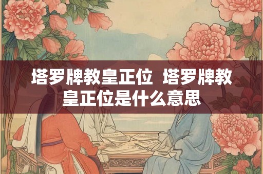 塔罗牌教皇正位 塔罗牌教皇正位是什么意思 塔罗牌教皇正位 塔罗牌教皇正位是什么意思