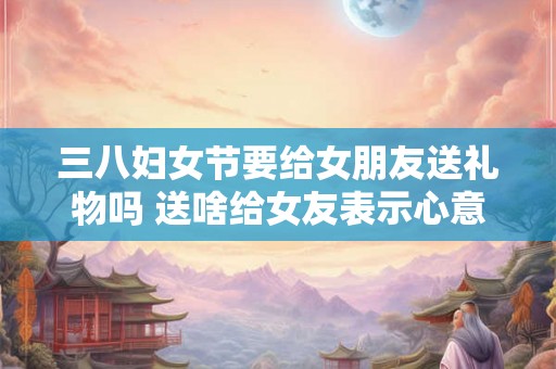 三八妇女节要给女朋友送礼物吗 送啥给女友表示心意