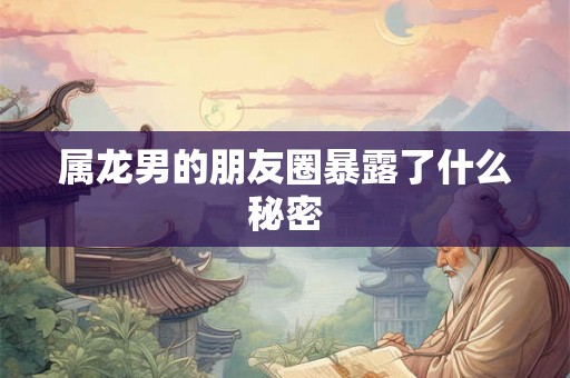 属龙男的朋友圈暴露了什么秘密 属龙男的朋友圈暴露了什么秘密