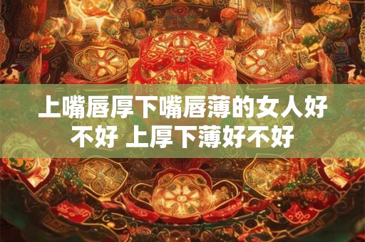 上嘴唇厚下嘴唇薄的女人好不好 上厚下薄好不好