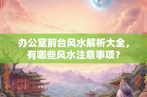 办公室前台风水解析大全,有哪些风水注意事项? 办公室前台风水解析大全,有哪些风水注意事项?