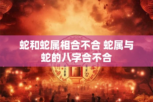 蛇和蛇属相合不合 蛇属与蛇的八字合不合 蛇和蛇属相合不合 蛇属与蛇的八字合不合
