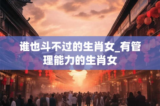 谁也斗不过的生肖女_有管理能力的生肖女