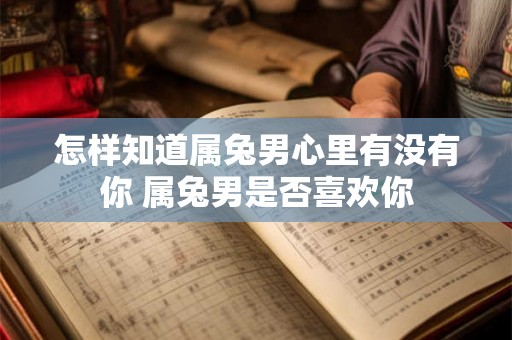怎样知道属兔男心里有没有你 属兔男是否喜欢你