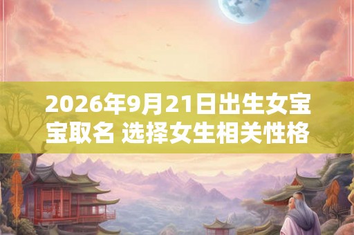 2026年9月21日出生女宝宝取名 选择女生相关性格字起名