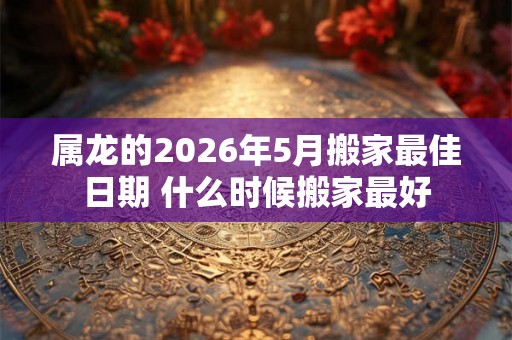 属龙的2026年5月搬家最佳日期 什么时候搬家最好 属龙的2026年5月搬家最佳日期 什么时候搬家最好