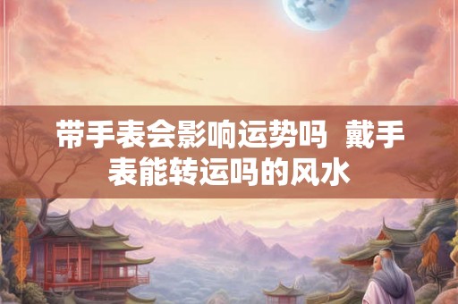 带手表会影响运势吗 戴手表能转运吗的风水 带手表会影响运势吗 戴手表能转运吗的风水