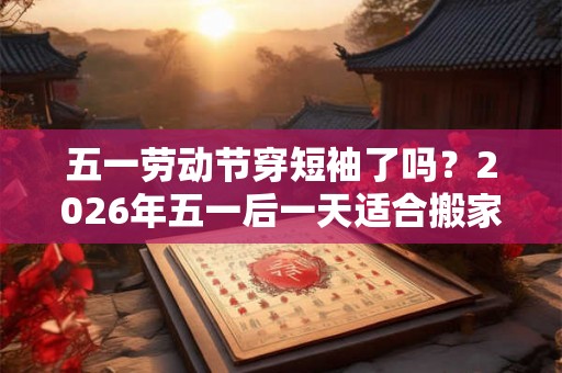 五一劳动节穿短袖了吗?2026年五一后一天适合搬家吗? 五一劳动节穿短袖了吗?2026年五一后一天适合搬家吗?