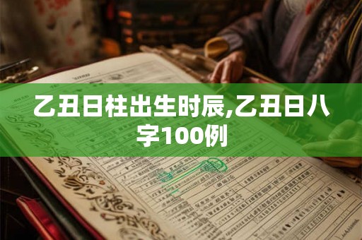 乙丑日柱出生时辰,乙丑日八字100例 乙丑日柱出生时辰,乙丑日八字100例