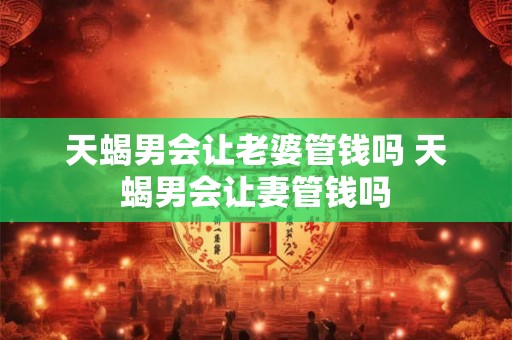 天蝎男会让老婆管钱吗 天蝎男会让妻管钱吗