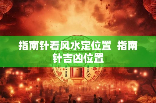 指南针看风水定位置  指南针吉凶位置