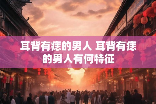 耳背有痣的男人 耳背有痣的男人有何特征