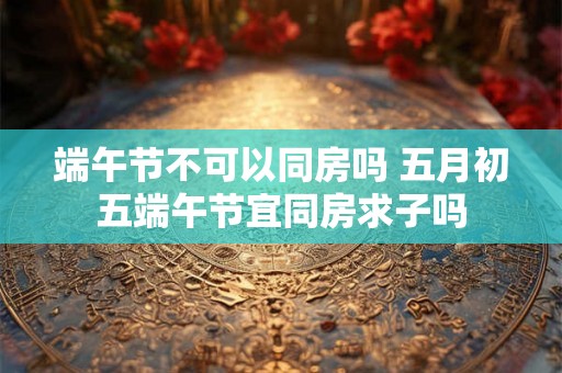 端午节不可以同房吗 五月初五端午节宜同房求子吗