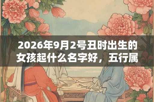 2026年9月2号丑时出生的女孩起什么名字好,五行属什么 2026年9月2号丑时出生的女孩起什么名字好,五行属什么