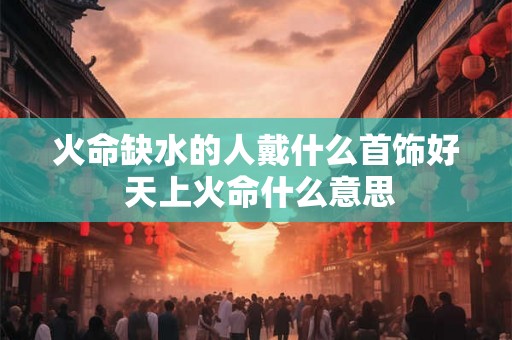 火命缺水的人戴什么首饰好 天上火命什么意思 火命缺水的人戴什么首饰好 天上火命什么意思