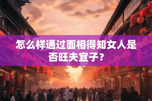 怎么样通过面相得知女人是否旺夫宜子? 怎么样通过面相得知女人是否旺夫宜子?