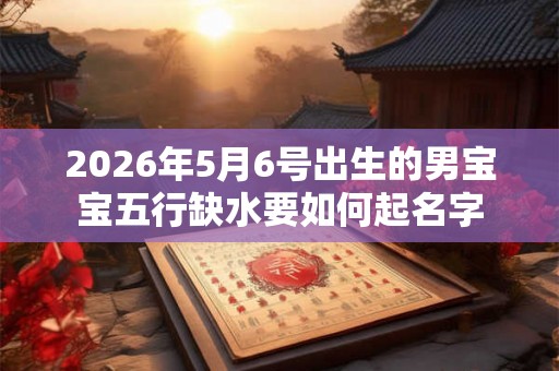 2026年5月6号出生的男宝宝五行缺水要如何起名字 2026年5月6号出生的男宝宝五行缺水要如何起名字