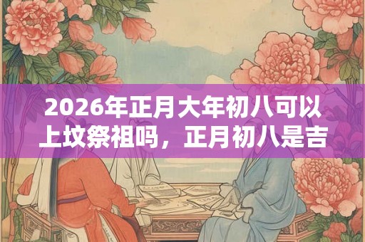 2026年正月大年初八可以上坟祭祖吗，正月初八是吉日吗？