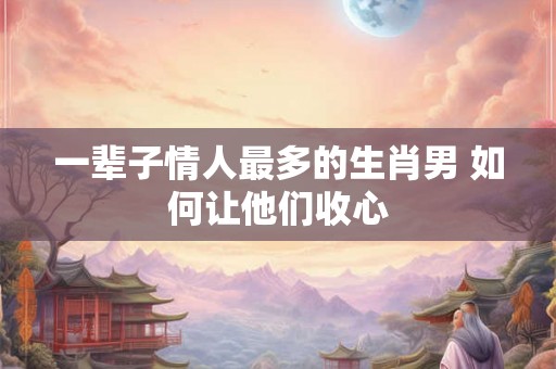 一辈子情人最多的生肖男 如何让他们收心