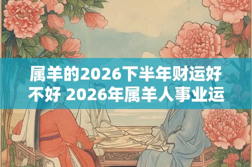 属羊的2026下半年财运好不好 2026年属羊人事业运势详解 属羊的2026下半年财运好不好 2026年属羊人事业运势详解