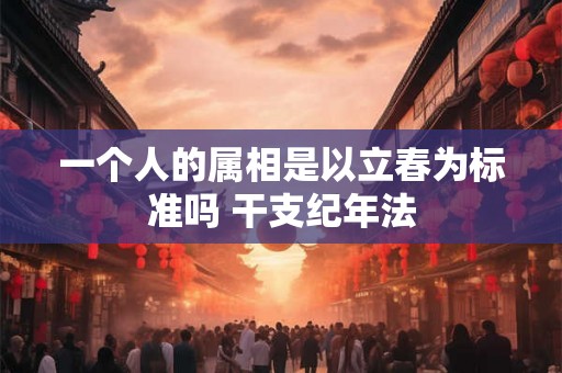 一个人的属相是以立春为标准吗 干支纪年法 一个人的属相是以立春为标准吗 干支纪年法