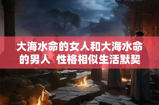 大海水命的女人和大海水命的男人  性格相似生活默契
