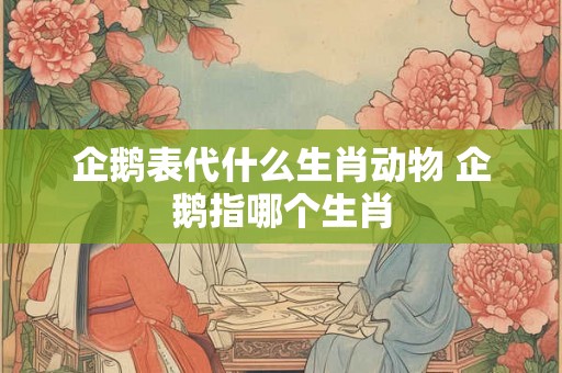 企鹅表代什么生肖动物 企鹅指哪个生肖 企鹅表代什么生肖动物 企鹅指哪个生肖