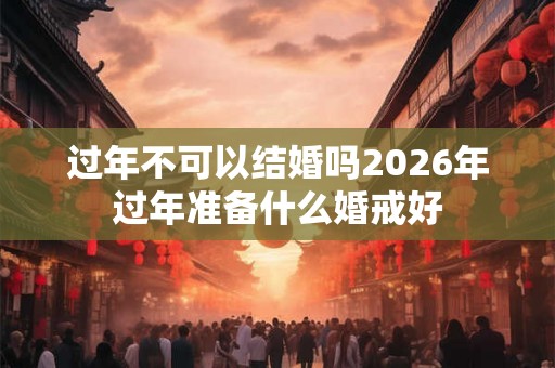 过年不可以结婚吗2026年过年准备什么婚戒好