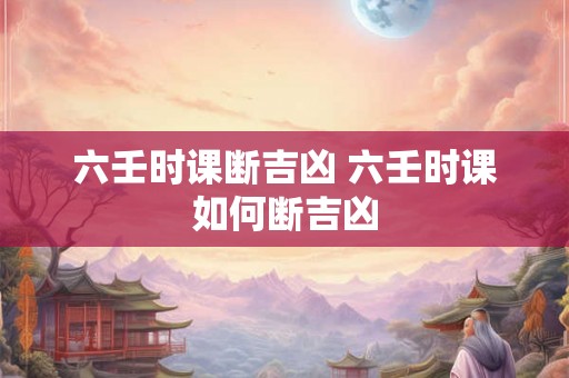 六壬时课断吉凶 六壬时课如何断吉凶 六壬时课断吉凶 六壬时课如何断吉凶