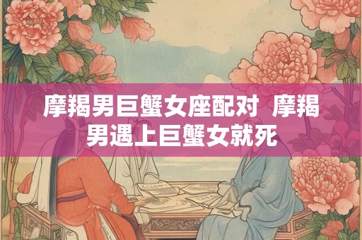 摩羯男巨蟹女座配对  摩羯男遇上巨蟹女就死