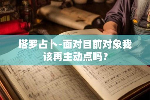 塔罗占卜-面对目前对象我该再主动点吗? 塔罗占卜-面对目前对象我该再主动点吗?