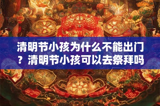 清明节小孩为什么不能出门？清明节小孩可以去祭拜吗？