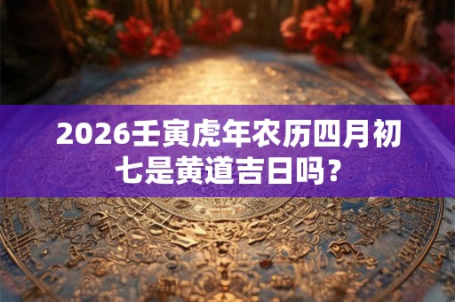 2026壬寅虎年农历四月初七是黄道吉日吗？