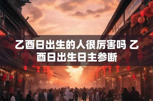 乙酉日出生的人很厉害吗 乙酉日出生日主参断