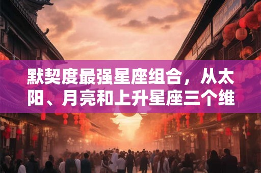 默契度最强星座组合,从太阳、月亮和上升星座三个维度解读! 默契度最强星座组合,从太阳、月亮和上升星座三个维度解读!