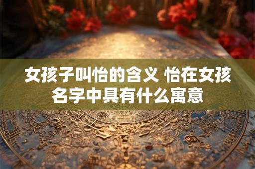 女孩子叫怡的含义 怡在女孩名字中具有什么寓意