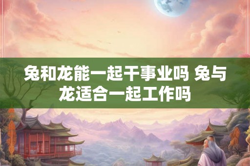 兔和龙能一起干事业吗 兔与龙适合一起工作吗
