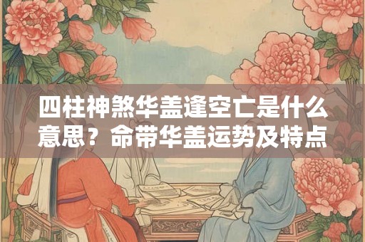 四柱神煞华盖逢空亡是什么意思?命带华盖运势及特点 四柱神煞华盖逢空亡是什么意思?命带华盖运势及特点