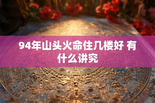94年山头火命住几楼好 有什么讲究 94年山头火命住几楼好 有什么讲究