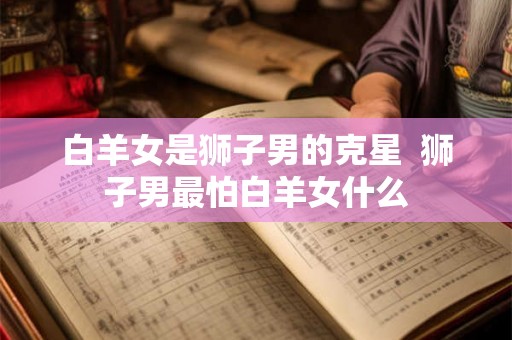 白羊女是狮子男的克星 狮子男最怕白羊女什么 白羊女是狮子男的克星 狮子男最怕白羊女什么