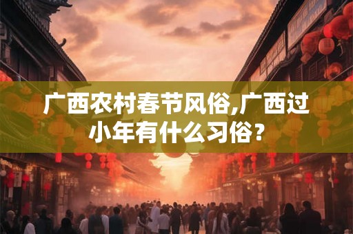 广西农村春节风俗,广西过小年有什么习俗？
