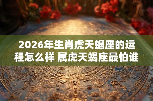 2026年生肖虎天蝎座的运程怎么样 属虎天蝎座最怕谁 2026年生肖虎天蝎座的运程怎么样 属虎天蝎座最怕谁