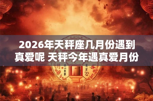 2026年天秤座几月份遇到真爱呢 天秤今年遇真爱月份