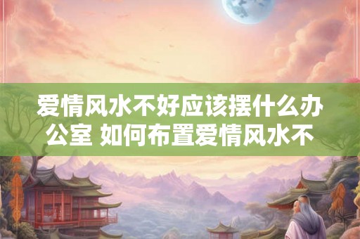 爱情风水不好应该摆什么办公室 如何布置爱情风水不佳的办公室