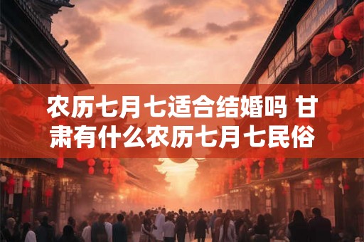 农历七月七适合结婚吗 甘肃有什么农历七月七民俗