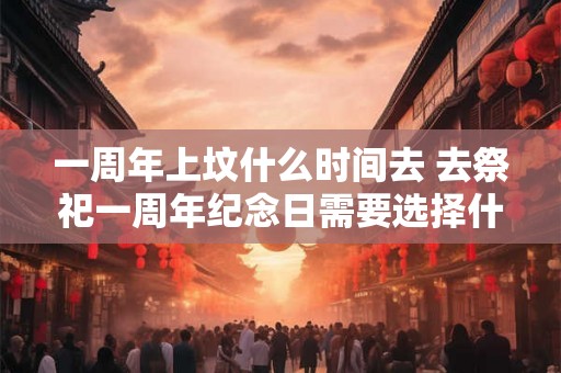 一周年上坟什么时间去 去祭祀一周年纪念日需要选择什么时间进行上坟