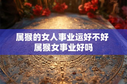 属猴的女人事业运好不好 属猴女事业好吗 属猴的女人事业运好不好 属猴女事业好吗