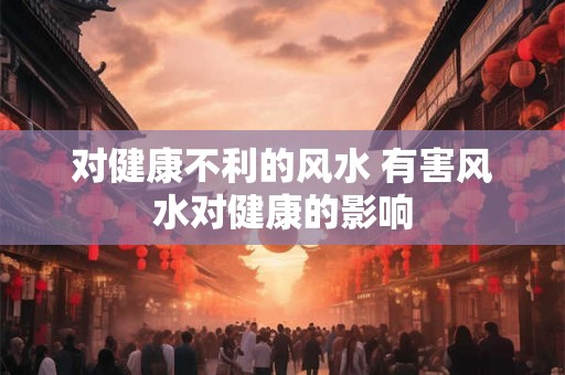 对健康不利的风水 有害风水对健康的影响 对健康不利的风水 有害风水对健康的影响