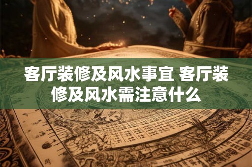 客厅装修及风水事宜 客厅装修及风水需注意什么
