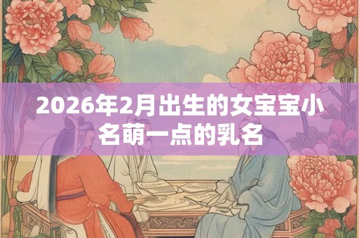 2026年2月出生的女宝宝小名萌一点的乳名